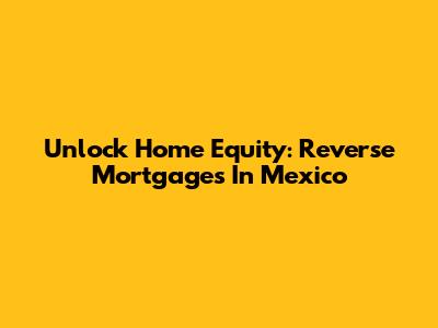 Unlock Home Equity: Reverse Mortgages In Mexico