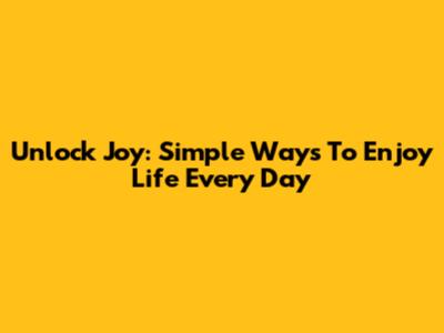 Unlock Joy: Simple Ways To Enjoy Life Every Day