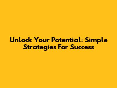 Unlock Your Potential: Simple Strategies For Success
