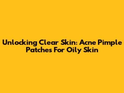 Unlocking Clear Skin: Acne Pimple Patches For Oily Skin