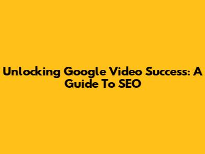 Unlocking Google Video Success: A Guide To SEO