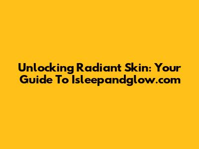 Unlocking Radiant Skin: Your Guide To Isleepandglow.com