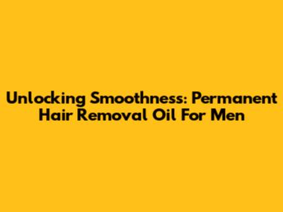 Unlocking Smoothness: Permanent Hair Removal Oil For Men
