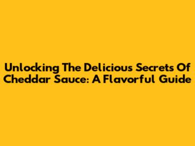 Unlocking The Delicious Secrets Of Cheddar Sauce: A Flavorful Guide
