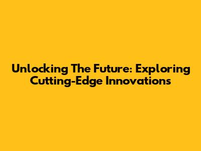 Unlocking The Future: Exploring Cutting-Edge Innovations