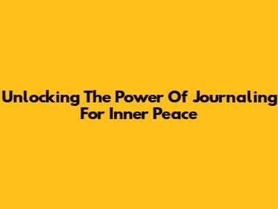 Unlocking The Power Of Journaling For Inner Peace
