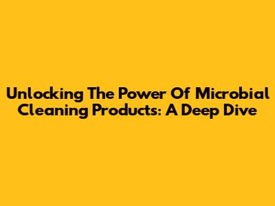 Unlocking The Power Of Microbial Cleaning Products: A Deep Dive