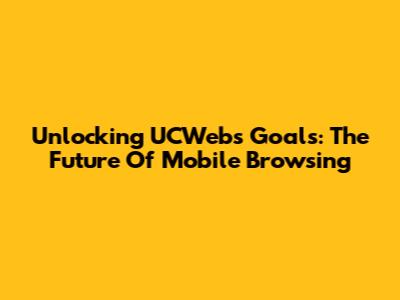 Unlocking UCWeb's Goals: The Future Of Mobile Browsing
