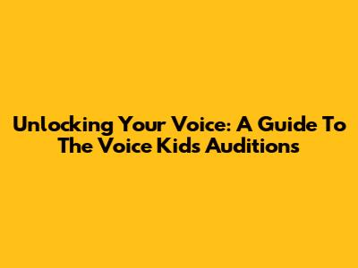 Unlocking Your Voice: A Guide To The Voice Kids Auditions