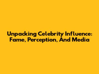 Unpacking Celebrity Influence: Fame, Perception, And Media