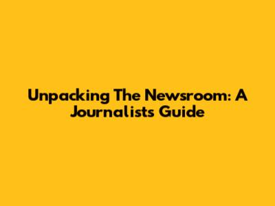Unpacking The Newsroom: A Journalist's Guide