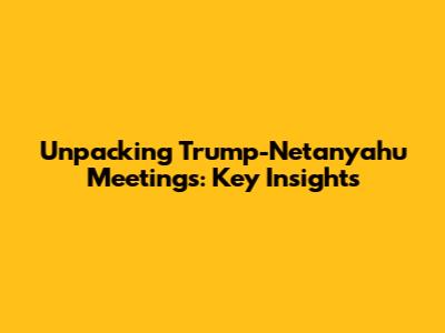 Unpacking Trump-Netanyahu Meetings: Key Insights