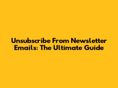 Unsubscribe From Newsletter Emails: The Ultimate Guide