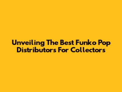 Unveiling The Best Funko Pop Distributors For Collectors