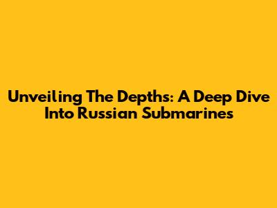 Unveiling The Depths: A Deep Dive Into Russian Submarines