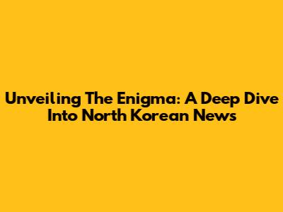 Unveiling The Enigma: A Deep Dive Into North Korean News