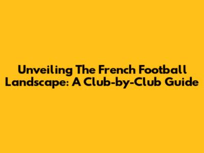 Unveiling The French Football Landscape: A Club-by-Club Guide
