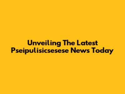 Unveiling The Latest Pseipulisicsesese News Today