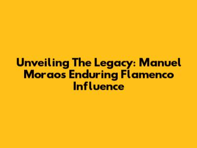Unveiling The Legacy: Manuel Morao's Enduring Flamenco Influence