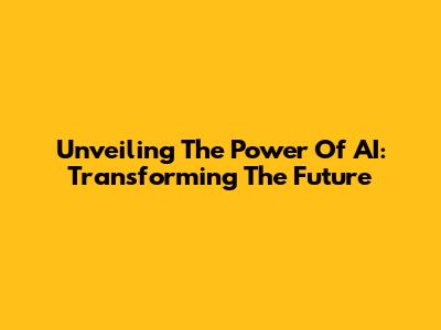 Unveiling The Power Of AI: Transforming The Future