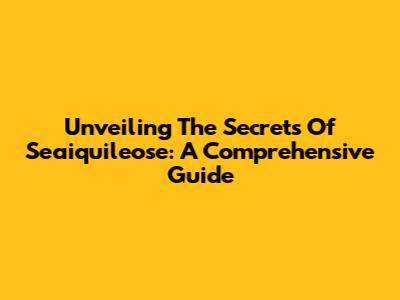 Unveiling The Secrets Of Seaiquileose: A Comprehensive Guide