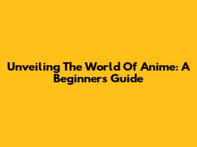 Unveiling The World Of Anime: A Beginner's Guide