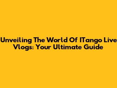 Unveiling The World Of ITango Live Vlogs: Your Ultimate Guide