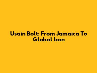 Usain Bolt: From Jamaica To Global Icon