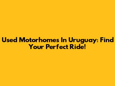 Used Motorhomes In Uruguay: Find Your Perfect Ride!