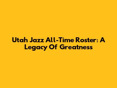 Utah Jazz All-Time Roster: A Legacy Of Greatness
