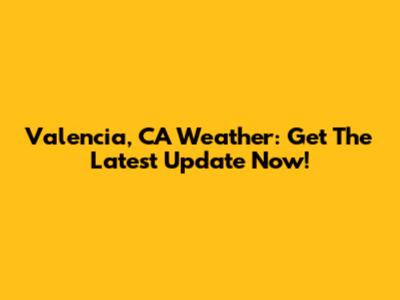 Valencia, CA Weather: Get The Latest Update Now!