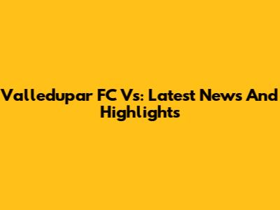 Valledupar FC Vs: Latest News And Highlights