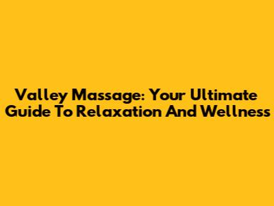 Valley Massage: Your Ultimate Guide To Relaxation And Wellness