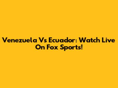 Venezuela Vs Ecuador: Watch Live On Fox Sports!