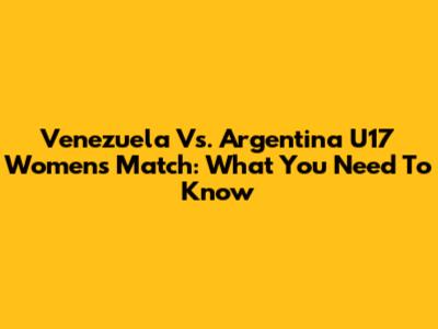 Venezuela Vs. Argentina U17 Women's Match: What You Need To Know