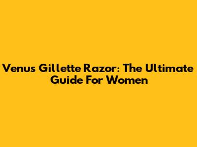 Venus Gillette Razor: The Ultimate Guide For Women