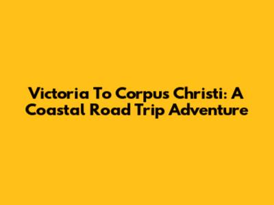 Victoria To Corpus Christi: A Coastal Road Trip Adventure