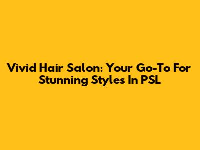 Vivid Hair Salon: Your Go-To For Stunning Styles In PSL