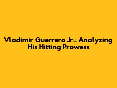 Vladimir Guerrero Jr.: Analyzing His Hitting Prowess
