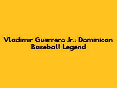 Vladimir Guerrero Jr.: Dominican Baseball Legend