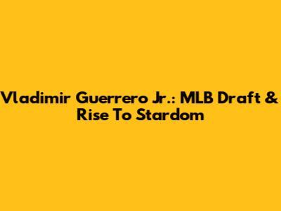Vladimir Guerrero Jr.: MLB Draft & Rise To Stardom