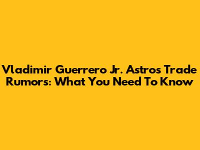Vladimir Guerrero Jr. Astros Trade Rumors: What You Need To Know