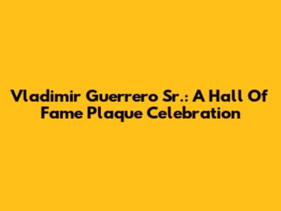 Vladimir Guerrero Sr.: A Hall Of Fame Plaque Celebration