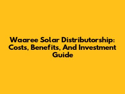 Waaree Solar Distributorship: Costs, Benefits, And Investment Guide