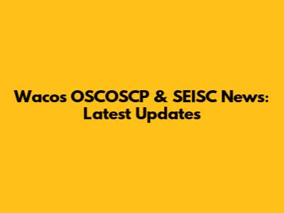 Waco's OSCOSCP & SEISC News: Latest Updates