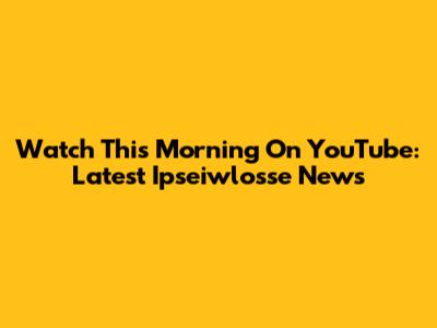 Watch This Morning On YouTube: Latest Ipseiwlosse News