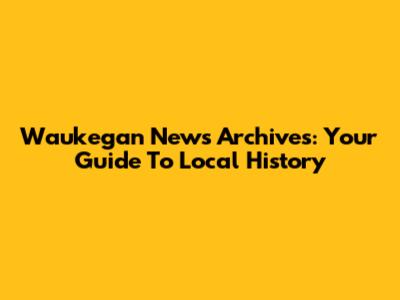 Waukegan News Archives: Your Guide To Local History