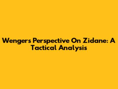 Wenger's Perspective On Zidane: A Tactical Analysis