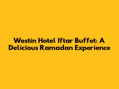 Westin Hotel Iftar Buffet: A Delicious Ramadan Experience