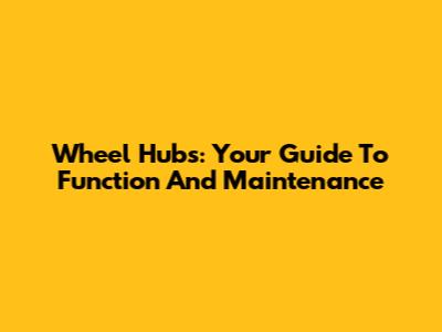 Wheel Hubs: Your Guide To Function And Maintenance